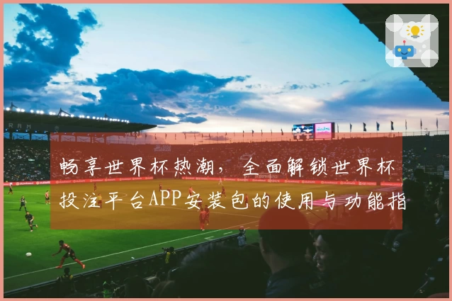 畅享世界杯热潮，全面解锁世界杯投注平台APP安装包的使用与功能指南