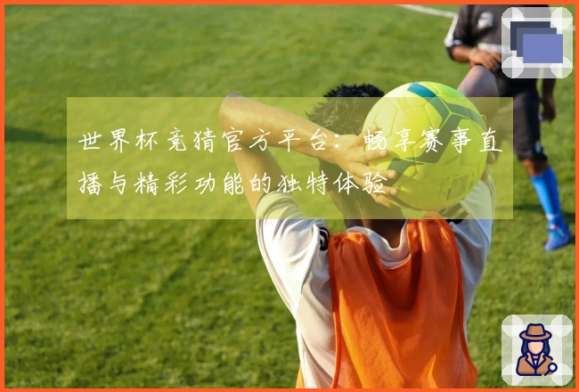 世界杯竞猜官方平台：畅享赛事直播与精彩功能的独特体验