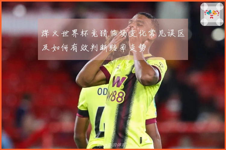 烽火世界杯竞猜临场变化常见误区及如何有效判断赔率走势