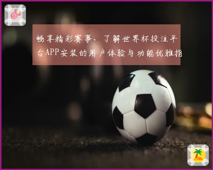 畅享精彩赛事，了解世界杯投注平台APP安装的用户体验与功能优雅指南